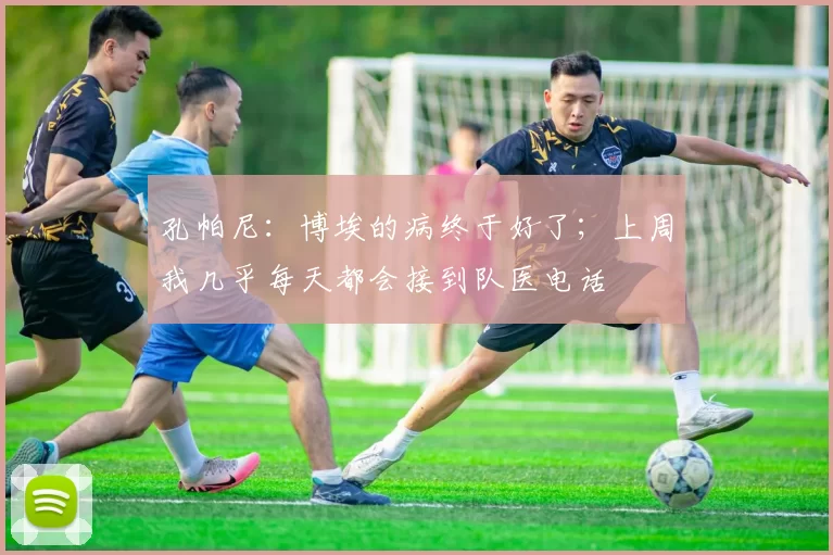 孔帕尼:博埃的病终于好了;上周我几乎每天都会接到队医电话