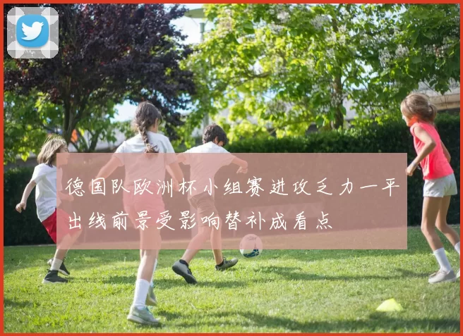 德国队欧洲杯小组赛进攻乏力一平出线前景受影响替补成看点