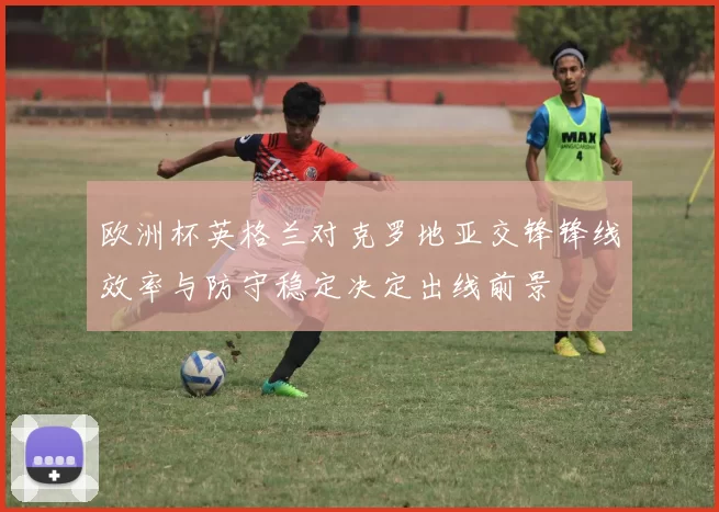 欧洲杯英格兰对克罗地亚交锋锋线效率与防守稳定决定出线前景