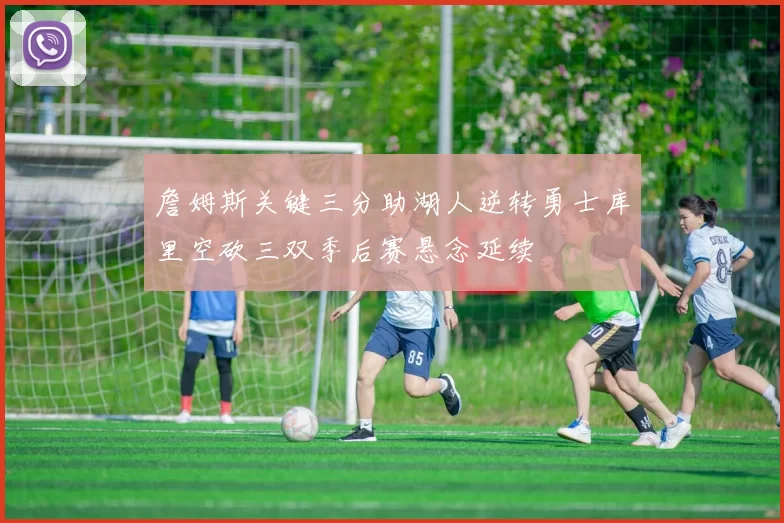 詹姆斯关键三分助湖人逆转勇士库里空砍三双季后赛悬念延续