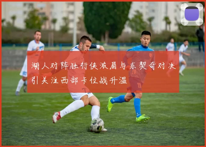 湖人对阵独行侠浓眉与东契奇对决引关注西部卡位战升温