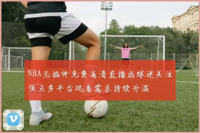 NBA无插件免费高清直播成球迷关注焦点多平台观看需求持续升温