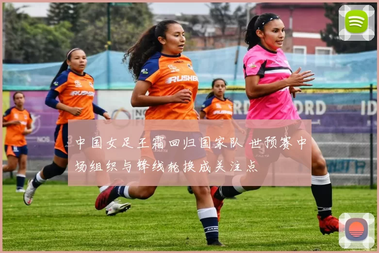 中国女足王霜回归国家队 世预赛中场组织与锋线轮换成关注点