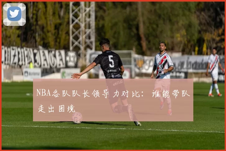 NBA各队队长领导力对比:谁能带队走出困境