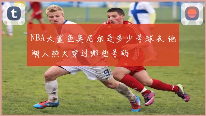 NBA大鲨鱼奥尼尔是多少号球衣 他湖人热火穿过哪些号码
