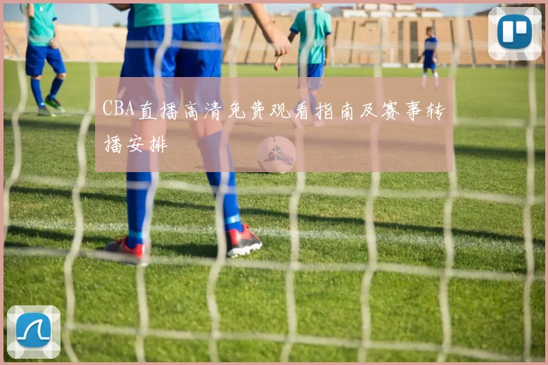 CBA直播高清免费观看指南及赛事转播安排