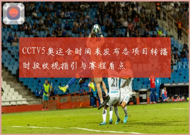 CCTV5奥运会时间表发布各项目转播时段收视指引与赛程看点