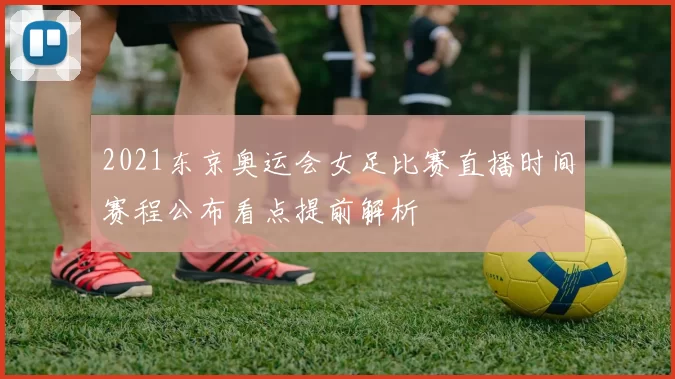 2021东京奥运会女足比赛直播时间赛程公布看点提前解析