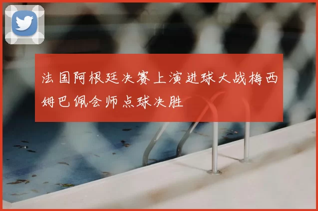 法国阿根廷决赛上演进球大战梅西姆巴佩会师点球决胜