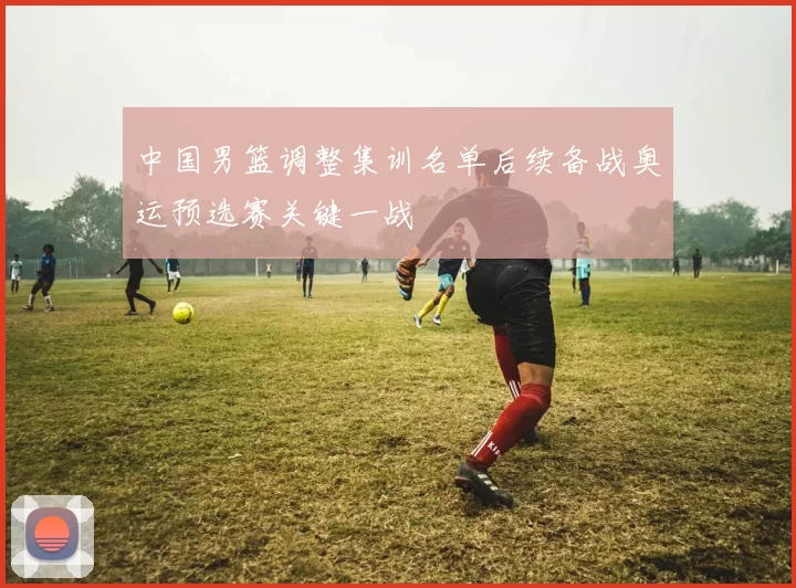 中国男篮调整集训名单后续备战奥运预选赛关键一战